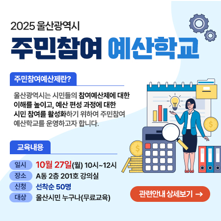 2025 울산광역시 주민 주민참여 예산학교 주민참여예산제란? 울산광역시는 시민들의 참여예산제에 대한 이해를 높이고, 예산 편성 과정에 대한 시민 참여를 활성화하기 위해 주민참여 예산학교를 운영하고자 합니다., 교육내용 일시 : 10월 27일(월) 10시~12시,장소 : A동 2층 201호 강의실, 신청 : 선착순 50명 관련안내 상세보기